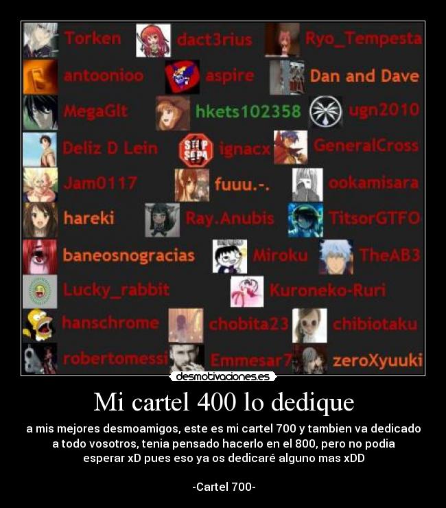 Mi cartel 400 lo dedique - a mis mejores desmoamigos, este es mi cartel 700 y tambien va dedicado
a todo vosotros, tenia pensado hacerlo en el 800, pero no podia
esperar xD pues eso ya os dedicaré alguno mas xDD
-Cartel 700-