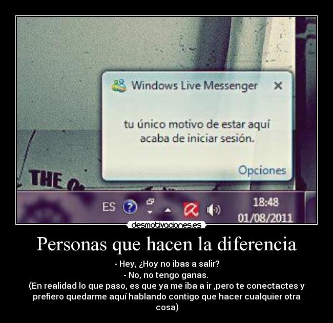 Personas que hacen la diferencia - - Hey, ¿Hoy no ibas a salir?
- No, no tengo ganas. 
(En realidad lo que paso, es que ya me iba a ir ,pero te conectactes y
prefiero quedarme aquí hablando contigo que hacer cualquier otra
cosa)