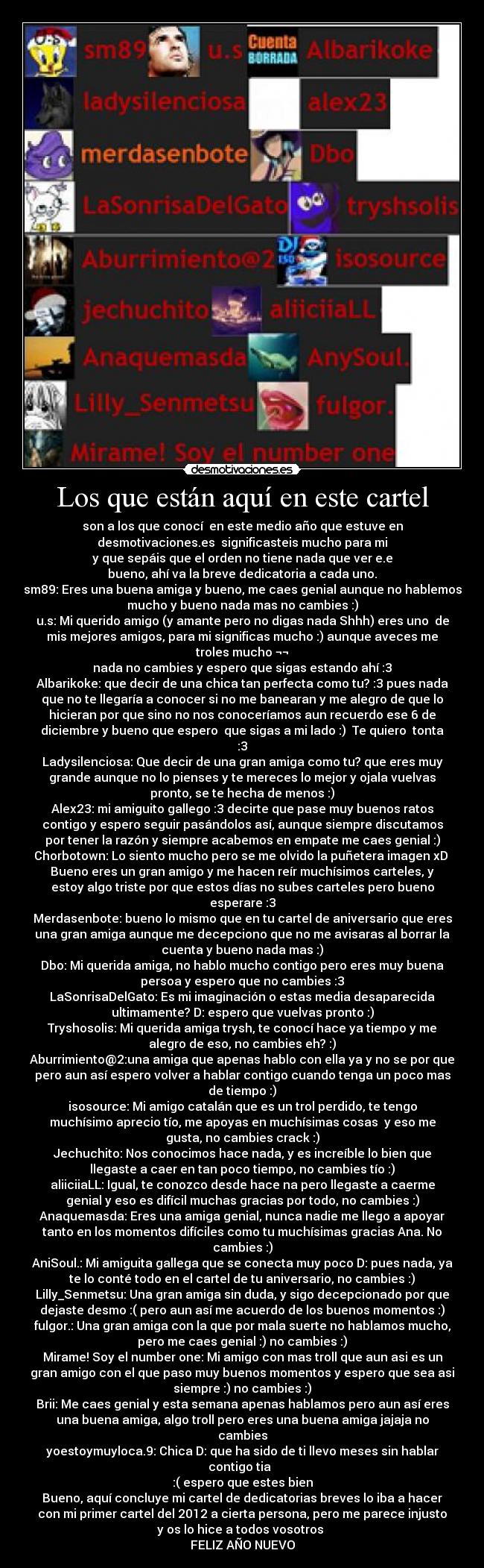 Los que están aquí en este cartel - son a los que conocí  en este medio año que estuve en
desmotivaciones.es  significasteis mucho para mi
y que sepáis que el orden no tiene nada que ver e.e
bueno, ahí va la breve dedicatoria a cada uno.
sm89: Eres una buena amiga y bueno, me caes genial aunque no hablemos
mucho y bueno nada mas no cambies :)
u.s: Mi querido amigo (y amante pero no digas nada Shhh) eres uno  de
mis mejores amigos, para mi significas mucho :) aunque aveces me
troles mucho ¬¬
nada no cambies y espero que sigas estando ahí :3
Albarikoke: que decir de una chica tan perfecta como tu? :3 pues nada
que no te llegaría a conocer si no me banearan y me alegro de que lo
hicieran por que sino no nos conoceríamos aun recuerdo ese 6 de
diciembre y bueno que espero  que sigas a mi lado :)  Te quiero  tonta
:3
Ladysilenciosa: Que decir de una gran amiga como tu? que eres muy
grande aunque no lo pienses y te mereces lo mejor y ojala vuelvas
pronto, se te hecha de menos :)
Alex23: mi amiguito gallego :3 decirte que pase muy buenos ratos
contigo y espero seguir pasándolos así, aunque siempre discutamos
por tener la razón y siempre acabemos en empate me caes genial :)
Chorbotown: Lo siento mucho pero se me olvido la puñetera imagen xD 
Bueno eres un gran amigo y me hacen reír muchísimos carteles, y
estoy algo triste por que estos días no subes carteles pero bueno
esperare :3
Merdasenbote: bueno lo mismo que en tu cartel de aniversario que eres
una gran amiga aunque me decepciono que no me avisaras al borrar la
cuenta y bueno nada mas :)
Dbo: Mi querida amiga, no hablo mucho contigo pero eres muy buena
persoa y espero que no cambies :3
LaSonrisaDelGato: Es mi imaginación o estas media desaparecida
ultimamente? D: espero que vuelvas pronto :)
Tryshosolis: Mi querida amiga trysh, te conocí hace ya tiempo y me
alegro de eso, no cambies eh? :)
Aburrimiento@2:una amiga que apenas hablo con ella ya y no se por que
pero aun así espero volver a hablar contigo cuando tenga un poco mas
de tiempo :)
isosource: Mi amigo catalán que es un trol perdido, te tengo
muchísimo aprecio tío, me apoyas en muchísimas cosas  y eso me
gusta, no cambies crack :)
Jechuchito: Nos conocimos hace nada, y es increíble lo bien que
llegaste a caer en tan poco tiempo, no cambies tío :)
aliiciiaLL: Igual, te conozco desde hace na pero llegaste a caerme
genial y eso es difícil muchas gracias por todo, no cambies :)
Anaquemasda: Eres una amiga genial, nunca nadie me llego a apoyar
tanto en los momentos difíciles como tu muchísimas gracias Ana. No
cambies :)
AniSoul.: Mi amiguita gallega que se conecta muy poco D: pues nada, ya
te lo conté todo en el cartel de tu aniversario, no cambies :)
Lilly_Senmetsu: Una gran amiga sin duda, y sigo decepcionado por que
dejaste desmo :( pero aun así me acuerdo de los buenos momentos :)
fulgor.: Una gran amiga con la que por mala suerte no hablamos mucho,
pero me caes genial :) no cambies :)
Mirame! Soy el number one: Mi amigo con mas troll que aun asi es un
gran amigo con el que paso muy buenos momentos y espero que sea asi
siempre :) no cambies :)
Brii: Me caes genial y esta semana apenas hablamos pero aun así eres
una buena amiga, algo troll pero eres una buena amiga jajaja no
cambies
yoestoymuyloca.9: Chica D: que ha sido de ti llevo meses sin hablar
contigo tia  
:( espero que estes bien
Bueno, aquí concluye mi cartel de dedicatorias breves lo iba a hacer
con mi primer cartel del 2012 a cierta persona, pero me parece injusto
y os lo hice a todos vosotros 
FELIZ AÑO NUEVO