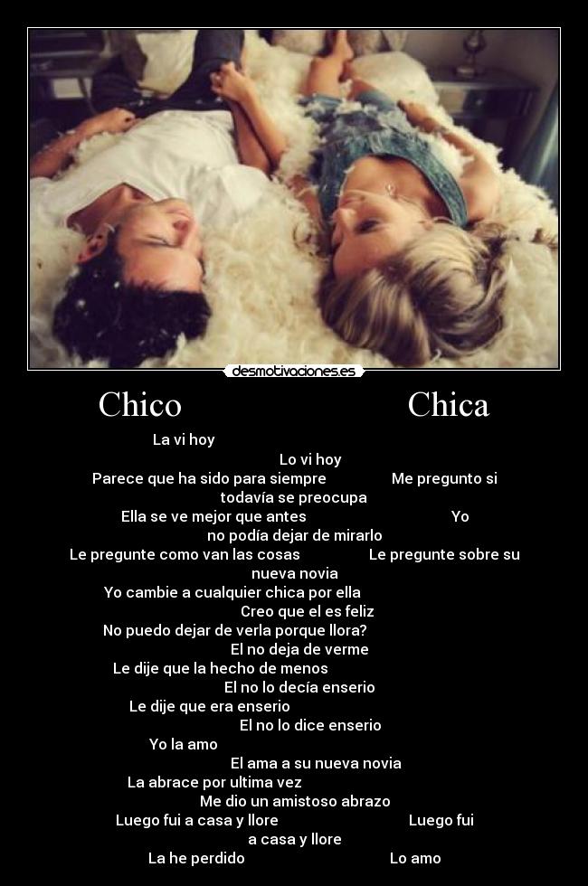 Chico Chica - La vi hoy Lo vi hoy
Parece que ha sido para siempre Me pregunto si todavía se preocupa
Ella se ve mejor que antes Yo no podía dejar de mirarlo
Le pregunte como van las cosas Le pregunte sobre su nueva novia
Yo cambie a cualquier chica por ella Creo que el es feliz
No puedo dejar de verla porque llora? El no deja de verme
Le dije que la hecho de menos El no lo decía enserio
Le dije que era enserio El no lo dice enserio
Yo la amo El ama a su nueva novia
La abrace por ultima vez Me dio un amistoso abrazo
Luego fui a casa y llore Luego fui a casa y llore
La he perdido Lo amo