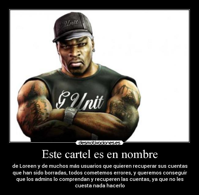 Este cartel es en nombre - de Loreen y de muchos más usuarios que quieren recuperar sus cuentas
que han sido borradas, todos cometemos errores, y queremos conseguir
que los admins lo comprendan y recuperen las cuentas, ya que no les
cuesta nada hacerlo