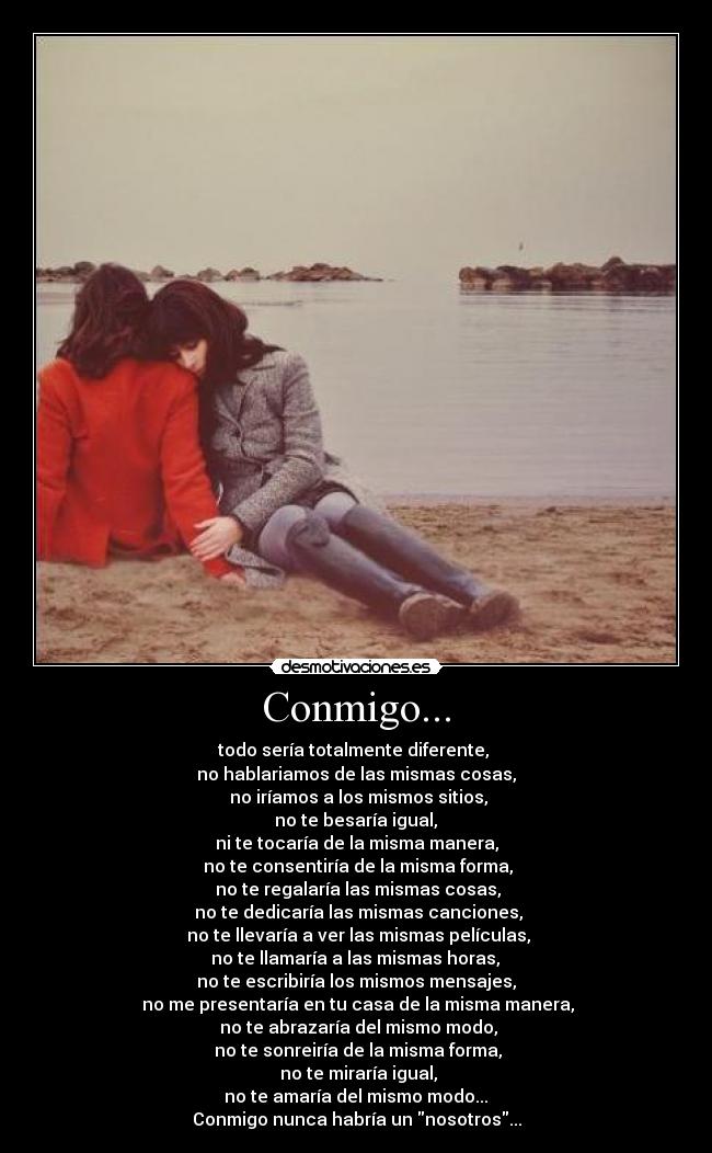 Conmigo... - todo sería totalmente diferente,
no hablariamos de las mismas cosas,
no iríamos a los mismos sitios,
no te besaría igual,
ni te tocaría de la misma manera,
no te consentiría de la misma forma,
no te regalaría las mismas cosas,
no te dedicaría las mismas canciones,
no te llevaría a ver las mismas películas,
no te llamaría a las mismas horas,
no te escribiría los mismos mensajes,
no me presentaría en tu casa de la misma manera,
no te abrazaría del mismo modo,
no te sonreiría de la misma forma,
no te miraría igual,
no te amaría del mismo modo...
Conmigo nunca habría un nosotros...