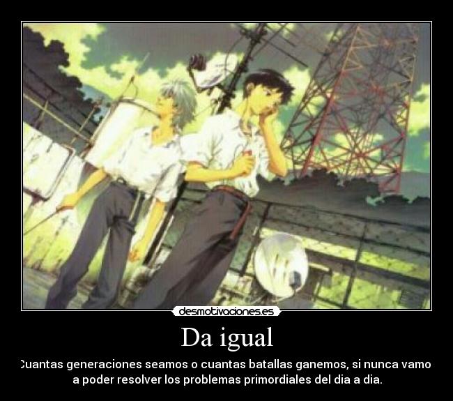 Da igual - Cuantas generaciones seamos o cuantas batallas ganemos, si nunca vamos
a poder resolver los problemas primordiales del dia a dia.