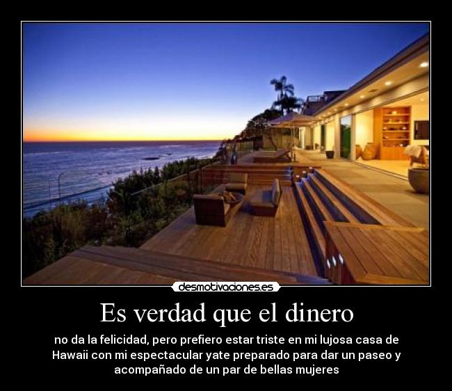 Es verdad que el dinero - no da la felicidad, pero prefiero estar triste en mi lujosa casa de
Hawaii con mi espectacular yate preparado para dar un paseo y
acompañado de un par de bellas mujeres