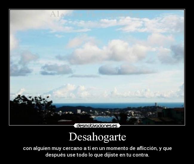 Desahogarte - con alguien muy cercano a ti en un momento de aflicción, y que
después use todo lo que dijiste en tu contra.