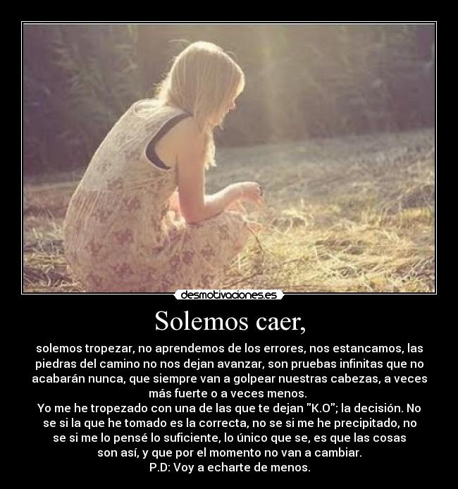 Solemos caer, - solemos tropezar, no aprendemos de los errores, nos estancamos, las
piedras del camino no nos dejan avanzar, son pruebas infinitas que no
acabarán nunca, que siempre van a golpear nuestras cabezas, a veces
más fuerte o a veces menos.
Yo me he tropezado con una de las que te dejan K.O; la decisión. No
se si la que he tomado es la correcta, no se si me he precipitado, no
se si me lo pensé lo suficiente, lo único que se, es que las cosas
son así, y que por el momento no van a cambiar.
P.D: Voy a echarte de menos.