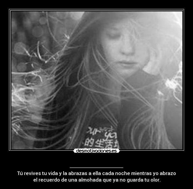 _________ - Tú revives tu vida y la abrazas a ella cada noche mientras yo abrazo
el recuerdo de una almohada que ya no guarda tu olor.
