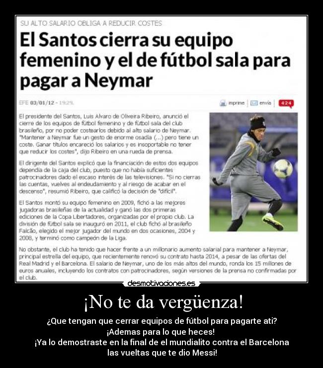 ¡No te da vergüenza! - ¿Que tengan que cerrar equipos de fútbol para pagarte ati?
¡Ademas para lo que heces!
¡Ya lo demostraste en la final de el mundialito contra el Barcelona
las vueltas que te dio Messi!