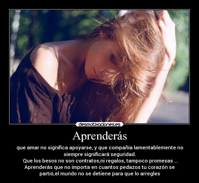 Aprenderás - que amar no significa apoyarse, y que compañía lamentablemente no
siempre significará seguridad.
Que los besos no son contratos,ni regalos, tampoco promesas ...
Aprenderás que no importa en cuantos pedazos tu corazón se
partió,el mundo no se detiene para que lo arregles