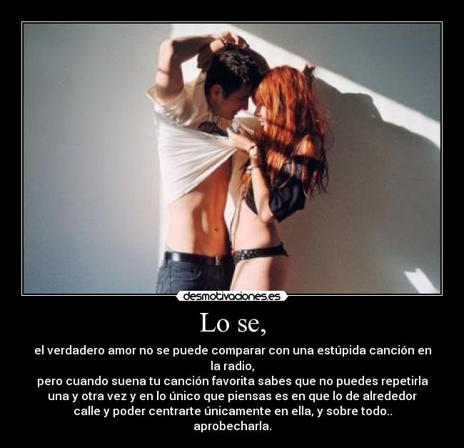 Lo se, - el verdadero amor no se puede comparar con una estúpida canción en
la radio,
pero cuando suena tu canción favorita sabes que no puedes repetirla
una y otra vez y en lo único que piensas es en que lo de alrededor
calle y poder centrarte únicamente en ella, y sobre todo..
aprobecharla.