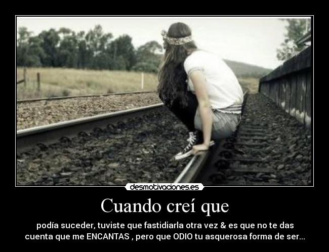 Cuando creí que - podía suceder, tuviste que fastidiarla otra vez & es que no te das
cuenta que me ENCANTAS , pero que ODIO tu asquerosa forma de ser...