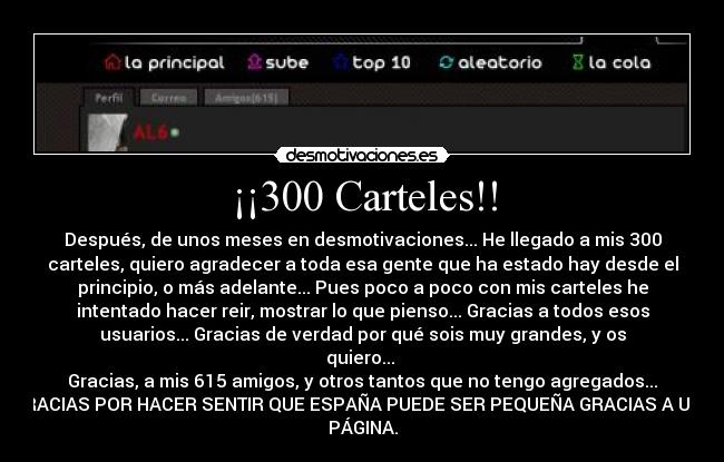 ¡¡300 Carteles!! - Después, de unos meses en desmotivaciones... He llegado a mis 300
carteles, quiero agradecer a toda esa gente que ha estado hay desde el
principio, o más adelante... Pues poco a poco con mis carteles he
intentado hacer reir, mostrar lo que pienso... Gracias a todos esos
usuarios... Gracias de verdad por qué sois muy grandes, y os
quiero... 
Gracias, a mis 615 amigos, y otros tantos que no tengo agregados...
GRACIAS POR HACER SENTIR QUE ESPAÑA PUEDE SER PEQUEÑA GRACIAS A UNA
PÁGINA.