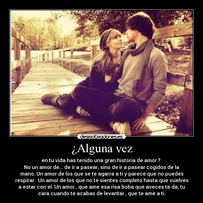 ¿Alguna vez - en tu vida has tenido una gran historia de amor ?
No un amor de... de ir a pasear, sino de ir a pasear cogidos de la
mano. Un amor de los que se te agarra a ti y parece que no puedes
respirar. Un amor de los que no te sientes completo hasta que vuelves
a estar con el. Un amor.. que ame esa risa boba que aveces te da, tu
cara cuando te acabas de levantar.. que te ame a ti.