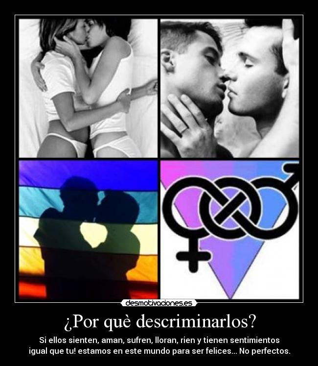 ¿Por què descriminarlos? - Si ellos sienten, aman, sufren, lloran, rien y tienen sentimientos
igual que tu! estamos en este mundo para ser felices... No perfectos.