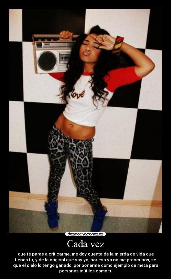 Cada vez - que te paras a criticarme, me doy cuenta de la mierda de vida que
tienes tu, y de lo original que soy yo, por eso ya no me preocupas, se
que el cielo lo tengo ganado, por ponerme como ejemplo de meta para
personas inútiles como tu