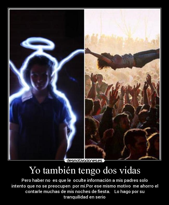Yo también tengo dos vidas - Pero haber no es que le oculte información a mis padres solo
intento que no se preocupen por mi.Por ese mismo motivo me ahorro el
contarle muchas de mis noches de fiesta. Lo hago por su
tranquilidad en serio