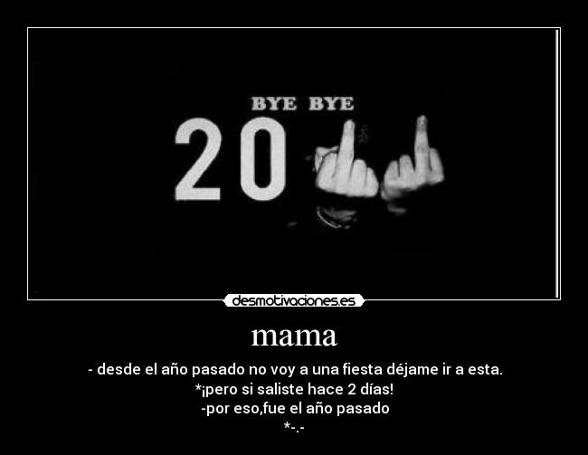 mama - - desde el año pasado no voy a una fiesta déjame ir a esta.
*¡pero si saliste hace 2 días!
-por eso,fue el año pasado
*-.-