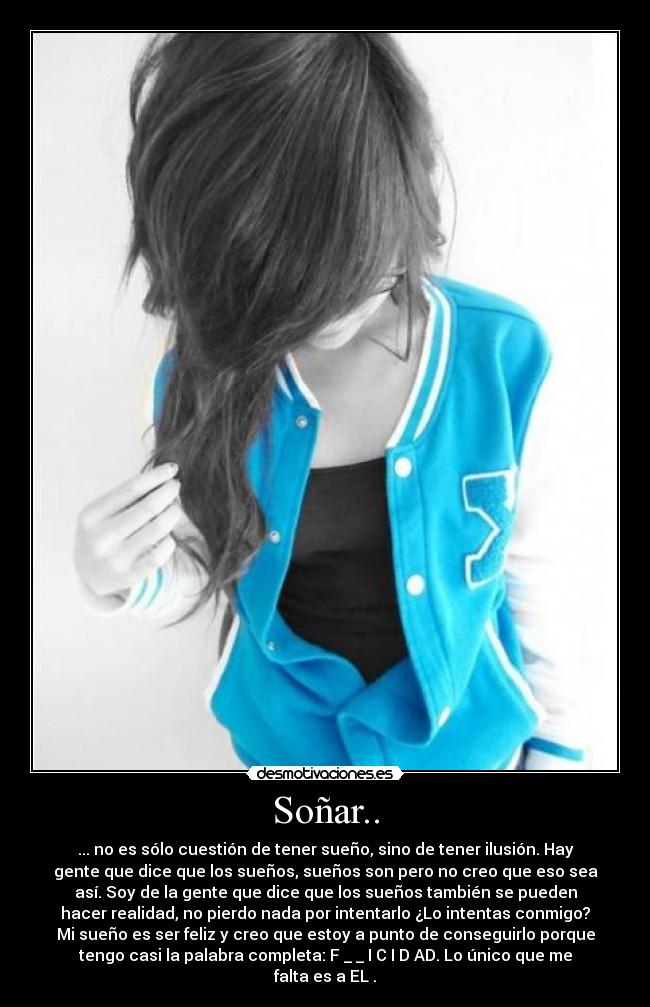Soñar.. - ... no es sólo cuestión de tener sueño, sino de tener ilusión. Hay
gente que dice que los sueños, sueños son pero no creo que eso sea
así. Soy de la gente que dice que los sueños también se pueden
hacer realidad, no pierdo nada por intentarlo ¿Lo intentas conmigo?
Mi sueño es ser feliz y creo que estoy a punto de conseguirlo porque
tengo casi la palabra completa: F _ _ I C I D AD. Lo único que me
falta es a EL♥.