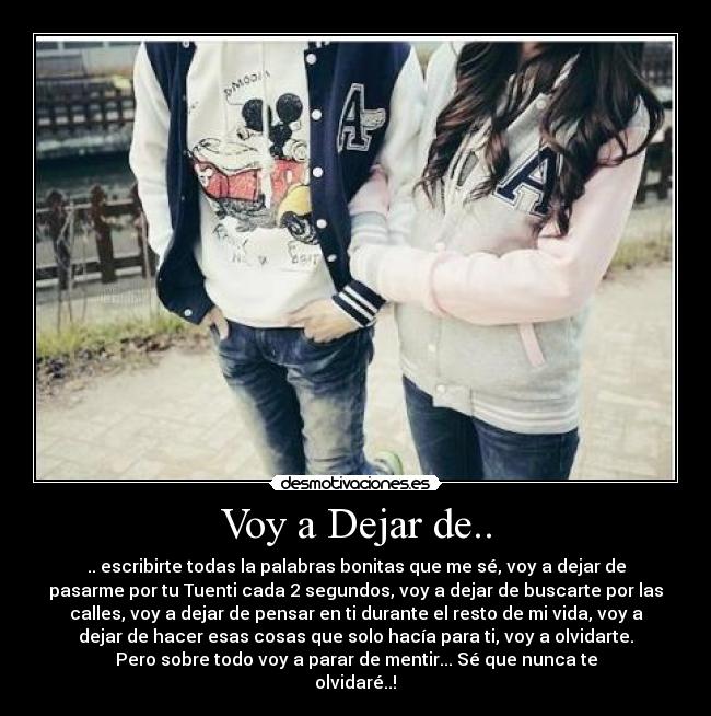Voy a Dejar de.. - .. escribirte todas la palabras bonitas que me sé, voy a dejar de
pasarme por tu Tuenti cada 2 segundos, voy a dejar de buscarte por las
calles, voy a dejar de pensar en ti durante el resto de mi vida, voy a
dejar de hacer esas cosas que solo hacía para ti, voy a olvidarte.
Pero sobre todo voy a parar de mentir... Sé que nunca te
olvidaré..!♥