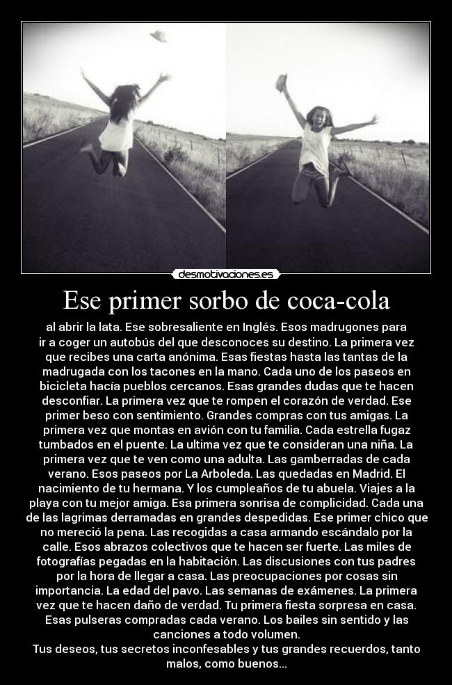 Ese primer sorbo de coca-cola - al abrir la lata. Ese sobresaliente en Inglés. Esos madrugones para
ir a coger un autobús del que desconoces su destino. La primera vez
que recibes una carta anónima. Esas fiestas hasta las tantas de la
madrugada con los tacones en la mano. Cada uno de los paseos en
bicicleta hacía pueblos cercanos. Esas grandes dudas que te hacen
desconfiar. La primera vez que te rompen el corazón de verdad. Ese
primer beso con sentimiento. Grandes compras con tus amigas. La
primera vez que montas en avión con tu familia. Cada estrella fugaz
tumbados en el puente. La ultima vez que te consideran una niña. La
primera vez que te ven como una adulta. Las gamberradas de cada
verano. Esos paseos por La Arboleda. Las quedadas en Madrid. El
nacimiento de tu hermana. Y los cumpleaños de tu abuela. Viajes a la
playa con tu mejor amiga. Esa primera sonrisa de complicidad. Cada una
de las lagrimas derramadas en grandes despedidas. Ese primer chico que
no mereció la pena. Las recogidas a casa armando escándalo por la
calle. Esos abrazos colectivos que te hacen ser fuerte. Las miles de
fotografías pegadas en la habitación. Las discusiones con tus padres
por la hora de llegar a casa. Las preocupaciones por cosas sin
importancia. La edad del pavo. Las semanas de exámenes. La primera
vez que te hacen daño de verdad. Tu primera fiesta sorpresa en casa.
Esas pulseras compradas cada verano. Los bailes sin sentido y las
canciones a todo volumen.
Tus deseos, tus secretos inconfesables y tus grandes recuerdos, tanto
malos, como buenos...