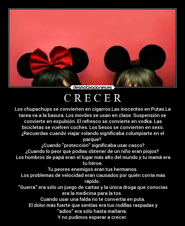 C R E C E R - Los chupachups se convierten en cigarros.Las inocentes en Putas.La
tarea va a la basura. Los moviles se usan en clase. Suspensión se
convierte en expulsión. El refresco se convierte en vodka. Las
bicicletas se vuelven coches. Los besos se convierten en sexo.
¿Recuerdas cuando viajar volando significaba columpiarte en el
parque? 
¿Cuando protección significaba usar casco?
¿Cuando lo peor que podías obtener de un niño eran piojos? 
 Los hombros de papá eran el lugar más alto del mundo y tu mamá era
tu héroe.
Tu peores enemigos eran tus hermanos.
 Los problemas de velocidad eran causados por quién corría más
rápido. 
Guerra era sólo un juego de cartas y la única droga que conocías
era la medicina para la tos. 
Cuando usar una falda no te convertía en puta.
 El dolor más fuerte que sentías era tus rodillas raspadas y
adíos era sólo hasta mañana. 
Y no pudimos esperar a crecer.