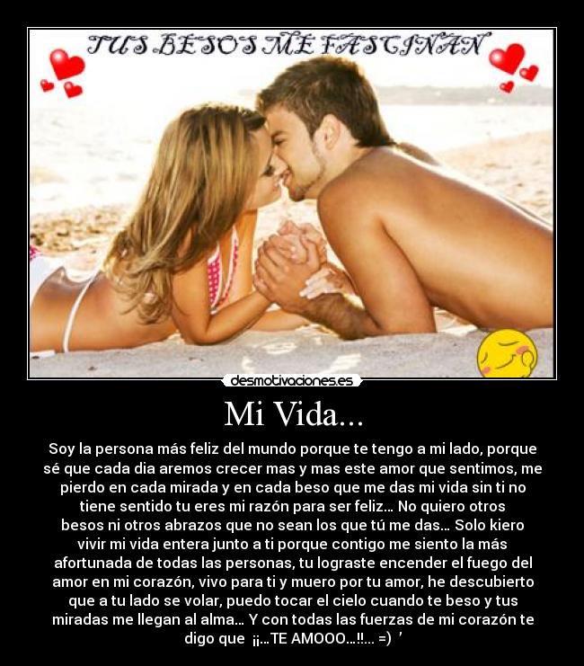 Mi Vida... - Soy la persona más feliz del mundo porque te tengo a mi lado, porque
sé que cada dia aremos crecer mas y mas este amor que sentimos, me
pierdo en cada mirada y en cada beso que me das mi vida sin ti no
tiene sentido tu eres mi razón para ser feliz… No quiero otros
besos ni otros abrazos que no sean los que tú me das… Solo kiero
vivir mi vida entera junto a ti porque contigo me siento la más
afortunada de todas las personas, tu lograste encender el fuego del
amor en mi corazón, vivo para ti y muero por tu amor, he descubierto
que a tu lado se volar, puedo tocar el cielo cuando te beso y tus
miradas me llegan al alma… Y con todas las fuerzas de mi corazón te
digo que  ¡¡…TE AMOOO…!!... =) ♥’