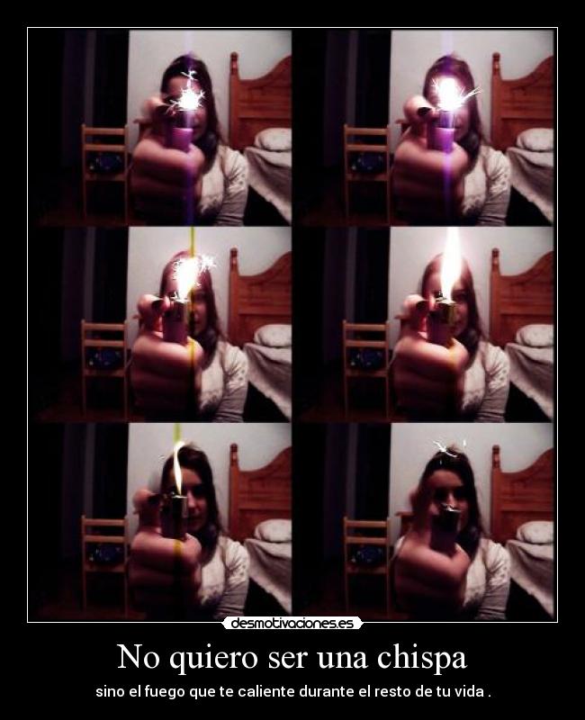 No quiero ser una chispa - sino el fuego que te caliente durante el resto de tu vida .