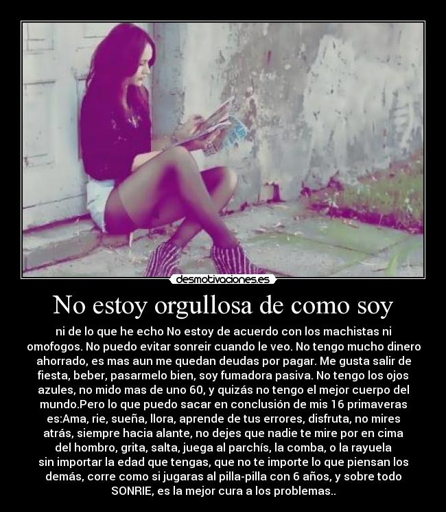 No estoy orgullosa de como soy - ni de lo que he echo No estoy de acuerdo con los machistas ni
omofogos. No puedo evitar sonreir cuando le veo. No tengo mucho dinero
ahorrado, es mas aun me quedan deudas por pagar. Me gusta salir de
fiesta, beber, pasarmelo bien, soy fumadora pasiva. No tengo los ojos
azules, no mido mas de uno 60, y quizás no tengo el mejor cuerpo del
mundo.Pero lo que puedo sacar en conclusión de mis 16 primaveras
es:Ama, rie, sueña, llora, aprende de tus errores, disfruta, no mires
atrás, siempre hacia alante, no dejes que nadie te mire por en cima
del hombro, grita, salta, juega al parchís, la comba, o la rayuela
sin importar la edad que tengas, que no te importe lo que piensan los
demás, corre como si jugaras al pilla-pilla con 6 años, y sobre todo
SONRIE, es la mejor cura a los problemas..