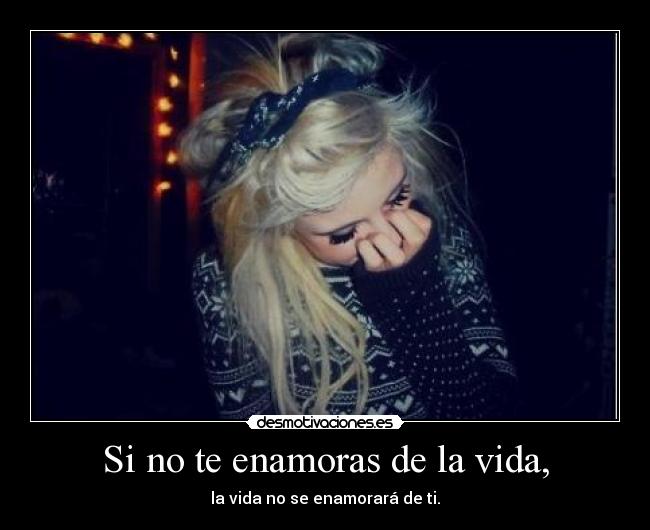 Si no te enamoras de la vida, - la vida no se enamorará de ti.