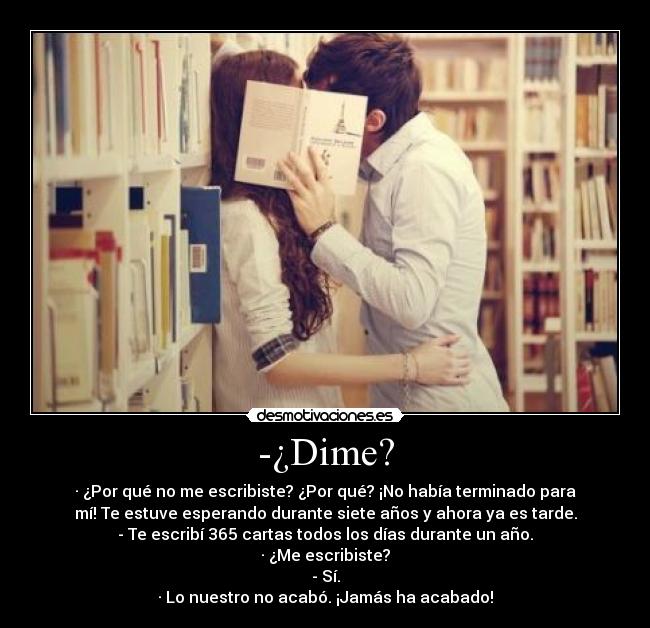 -¿Dime? - · ¿Por qué no me escribiste? ¿Por qué? ¡No había terminado para
mí! Te estuve esperando durante siete años y ahora ya es tarde.
- Te escribí 365 cartas todos los días durante un año.
· ¿Me escribiste?
- Sí.
· Lo nuestro no acabó. ¡Jamás ha acabado!