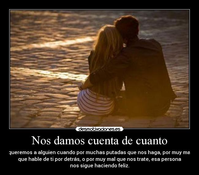 Nos damos cuenta de cuanto - queremos a alguien cuando por muchas putadas que nos haga, por muy mal
que hable de ti por detrás, o por muy mal que nos trate, esa persona
nos sigue haciendo feliz.