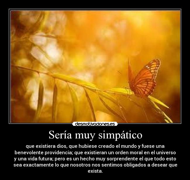 Sería muy simpático - que existiera dios, que hubiese creado el mundo y fuese una
benevolente providencia; que existieran un orden moral en el universo
y una vida futura; pero es un hecho muy sorprendente el que todo esto
sea exactamente lo que nosotros nos sentimos obligados a desear que
exista.