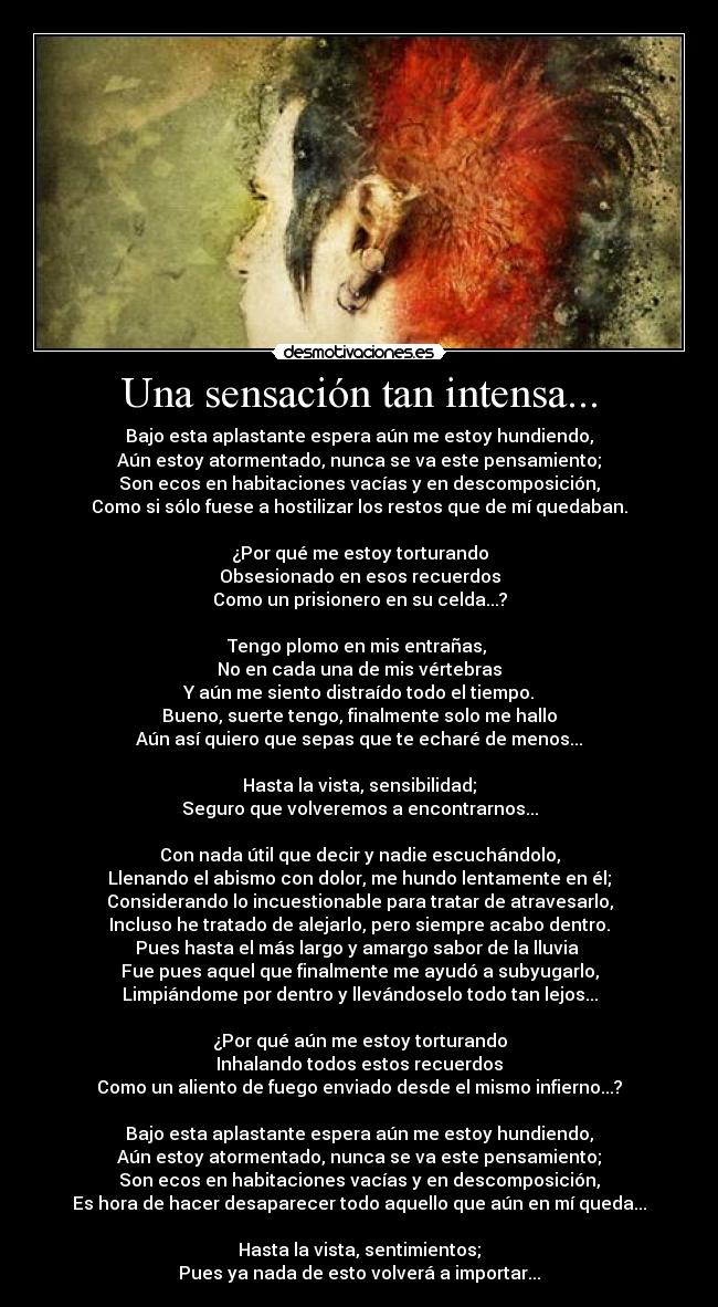 Una sensación tan intensa... - Bajo esta aplastante espera aún me estoy hundiendo,
Aún estoy atormentado, nunca se va este pensamiento;
Son ecos en habitaciones vacías y en descomposición,
Como si sólo fuese a hostilizar los restos que de mí quedaban.

¿Por qué me estoy torturando
Obsesionado en esos recuerdos
Como un prisionero en su celda...?

Tengo plomo en mis entrañas, 
No en cada una de mis vértebras
Y aún me siento distraído todo el tiempo.
Bueno, suerte tengo, finalmente solo me hallo
Aún así quiero que sepas que te echaré de menos...

Hasta la vista, sensibilidad;
Seguro que volveremos a encontrarnos...

Con nada útil que decir y nadie escuchándolo,
Llenando el abismo con dolor, me hundo lentamente en él;
Considerando lo incuestionable para tratar de atravesarlo,
Incluso he tratado de alejarlo, pero siempre acabo dentro.
Pues hasta el más largo y amargo sabor de la lluvia 
Fue pues aquel que finalmente me ayudó a subyugarlo,
Limpiándome por dentro y llevándoselo todo tan lejos...

¿Por qué aún me estoy torturando
Inhalando todos estos recuerdos
Como un aliento de fuego enviado desde el mismo infierno...?

Bajo esta aplastante espera aún me estoy hundiendo,
Aún estoy atormentado, nunca se va este pensamiento;
Son ecos en habitaciones vacías y en descomposición,
Es hora de hacer desaparecer todo aquello que aún en mí queda...

Hasta la vista, sentimientos;
Pues ya nada de esto volverá a importar...