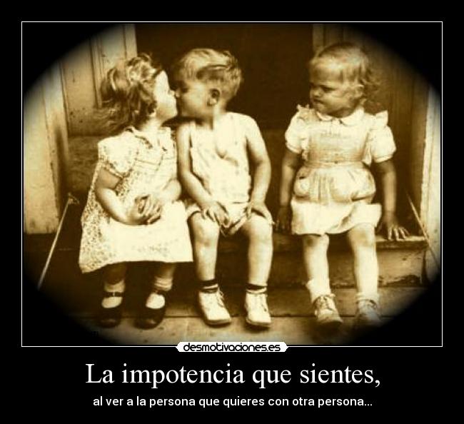 La impotencia que sientes, -