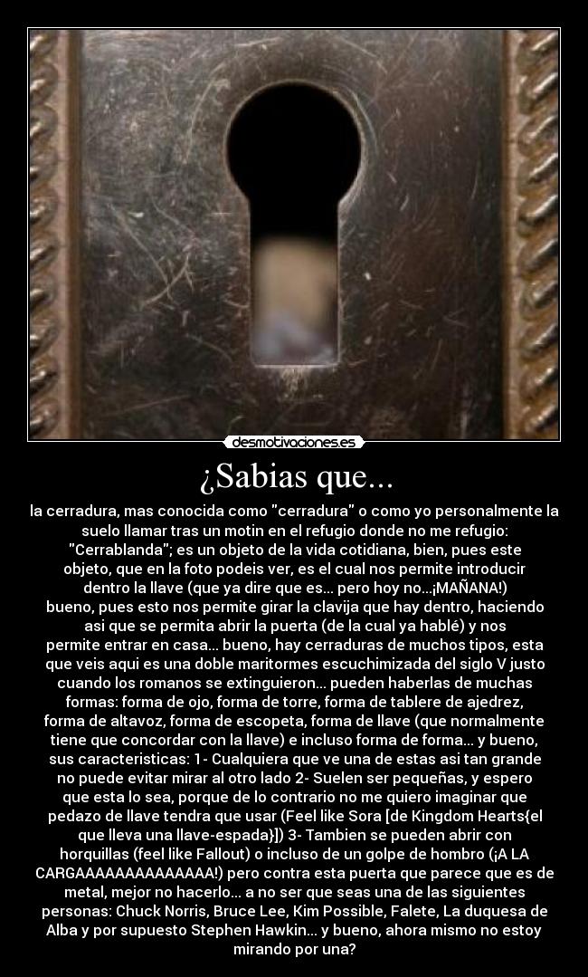 ¿Sabias que... - la cerradura, mas conocida como cerradura o como yo personalmente la
suelo llamar tras un motin en el refugio donde no me refugio:
Cerrablanda; es un objeto de la vida cotidiana, bien, pues este
objeto, que en la foto podeis ver, es el cual nos permite introducir
dentro la llave (que ya dire que es... pero hoy no...¡MAÑANA!)
bueno, pues esto nos permite girar la clavija que hay dentro, haciendo
asi que se permita abrir la puerta (de la cual ya hablé) y nos
permite entrar en casa... bueno, hay cerraduras de muchos tipos, esta
que veis aqui es una doble maritormes escuchimizada del siglo V justo
cuando los romanos se extinguieron... pueden haberlas de muchas
formas: forma de ojo, forma de torre, forma de tablere de ajedrez,
forma de altavoz, forma de escopeta, forma de llave (que normalmente
tiene que concordar con la llave) e incluso forma de forma... y bueno,
sus caracteristicas: 1- Cualquiera que ve una de estas asi tan grande
no puede evitar mirar al otro lado 2- Suelen ser pequeñas, y espero
que esta lo sea, porque de lo contrario no me quiero imaginar que
pedazo de llave tendra que usar (Feel like Sora [de Kingdom Hearts{el
que lleva una llave-espada}]) 3- Tambien se pueden abrir con
horquillas (feel like Fallout) o incluso de un golpe de hombro (¡A LA
CARGAAAAAAAAAAAAAA!) pero contra esta puerta que parece que es de
metal, mejor no hacerlo... a no ser que seas una de las siguientes
personas: Chuck Norris, Bruce Lee, Kim Possible, Falete, La duquesa de
Alba y por supuesto Stephen Hawkin... y bueno, ahora mismo no estoy
mirando por una?