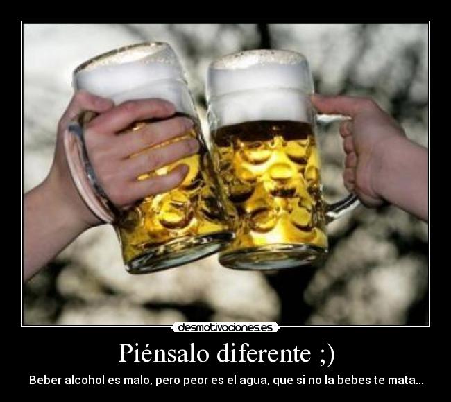 Piénsalo diferente ;) - Beber alcohol es malo, pero peor es el agua, que si no la bebes te mata...