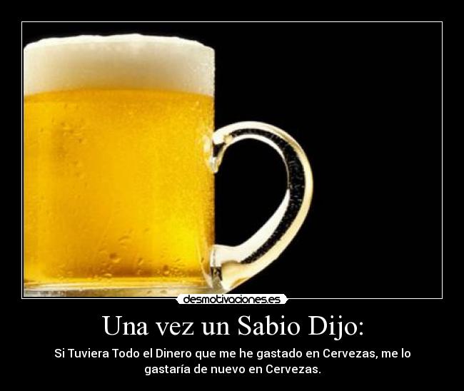 Una vez un Sabio Dijo: - Si Tuviera Todo el Dinero que me he gastado en Cervezas, me lo
gastaría de nuevo en Cervezas.