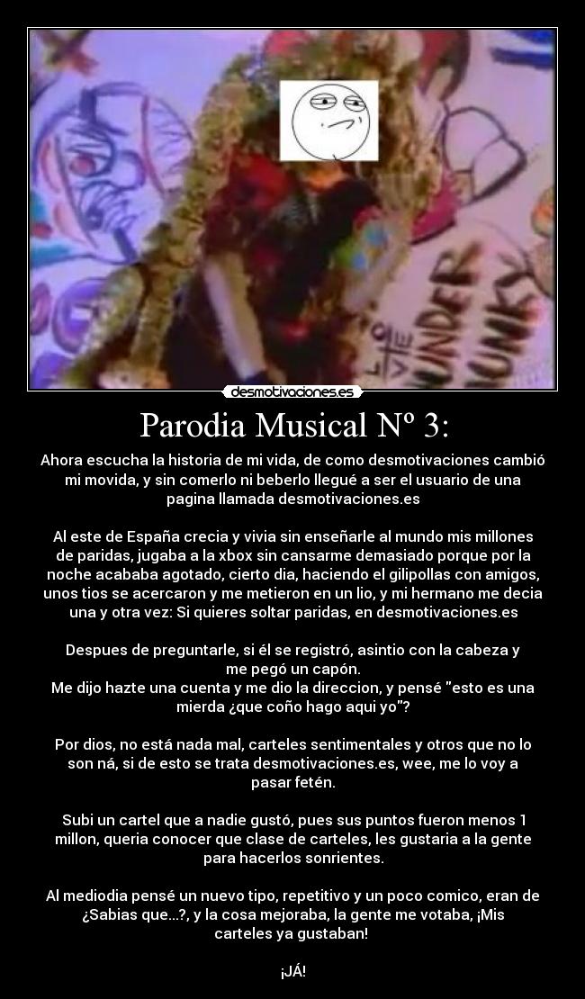 Parodia Musical Nº 3: - Ahora escucha la historia de mi vida, de como desmotivaciones cambió
mi movida, y sin comerlo ni beberlo llegué a ser el usuario de una
pagina llamada desmotivaciones.es
Al este de España crecia y vivia sin enseñarle al mundo mis millones
de paridas, jugaba a la xbox sin cansarme demasiado porque por la
noche acababa agotado, cierto dia, haciendo el gilipollas con amigos,
unos tios se acercaron y me metieron en un lio, y mi hermano me decia
una y otra vez: Si quieres soltar paridas, en desmotivaciones.es
Despues de preguntarle, si él se registró, asintio con la cabeza y
me pegó un capón.
Me dijo hazte una cuenta y me dio la direccion, y pensé esto es una
mierda ¿que coño hago aqui yo?
Por dios, no está nada mal, carteles sentimentales y otros que no lo
son ná, si de esto se trata desmotivaciones.es, wee, me lo voy a
pasar fetén.
Subi un cartel que a nadie gustó, pues sus puntos fueron menos 1
millon, queria conocer que clase de carteles, les gustaria a la gente
para hacerlos sonrientes.
Al mediodia pensé un nuevo tipo, repetitivo y un poco comico, eran de
¿Sabias que...?, y la cosa mejoraba, la gente me votaba, ¡Mis
carteles ya gustaban!
¡JÁ!
