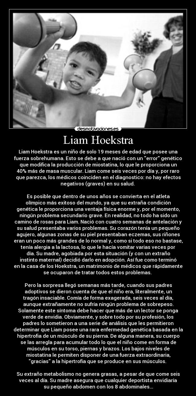 Liam Hoekstra - Liam Hoekstra es un niño de solo 19 meses de edad que posee una
fuerza sobrehumana. Esto se debe a que nació con un error genético
que modifica la producción de miostatina, lo que le proporciona un
40% más de masa muscular. Liam come seis veces por día y, por raro
que parezca, los médicos coinciden en el diagnostico: no hay efectos
negativos (graves) en su salud. 

Es posible que dentro de unos años se convierta en el atleta
olímpico más exitoso del mundo, ya que su extraña condición
genética le proporciona una ventaja física enorme y, por el momento,
ningún problema secundario grave. En realidad, no todo ha sido un
camino de rosas para Liam. Nació con cuatro semanas de antelación y
su salud presentaba varios problemas. Su corazón tenía un pequeño
agujero, algunas zonas de su piel presentaban eczemas, sus riñones
eran un poco más grandes de lo normal y, como si todo eso no bastase,
tenía alergia a la lactosa, lo que le hacía vomitar varias veces por
día. Su madre, agobiada por esta situación (y con un extraño
instinto maternal) decidió darlo en adopción. Así fue como terminó
en la casa de los Hoekstra, un matrimonio de médicos que rápidamente
se ocuparon de tratar todos estos problemas. 

Pero la sorpresa llegó semanas más tarde, cuando sus padres
adoptivos se dieron cuenta de que el niño era, literalmente, un
tragón insaciable. Comía de forma exagerada, seis veces al día,
aunque extrañamente no sufría ningún problema de sobrepeso.
Solamente este síntoma debe hacer que más de un lector se ponga
verde de envidia. Obviamente, y sobre todo por su profesión, los
padres lo sometieron a una serie de análisis que les permitieron
determinar que Liam posee una rara enfermedad genética basada en la
hipertrofia de un músculo de su pierna. De alguna manera, su cuerpo
se las arregla para acumular todo lo que el niño come en forma de
músculos en su torso, piernas y brazos. Los bajos niveles de
miostatina le permiten disponer de una fuerza extraordinaria,
gracias a la hipertrofia que se produce en sus músculos. 

Su extraño metabolismo no genera grasas, a pesar de que come seis
veces al día. Su madre asegura que cualquier deportista envidiaría
su pequeño abdomen con los 8 abdominales...