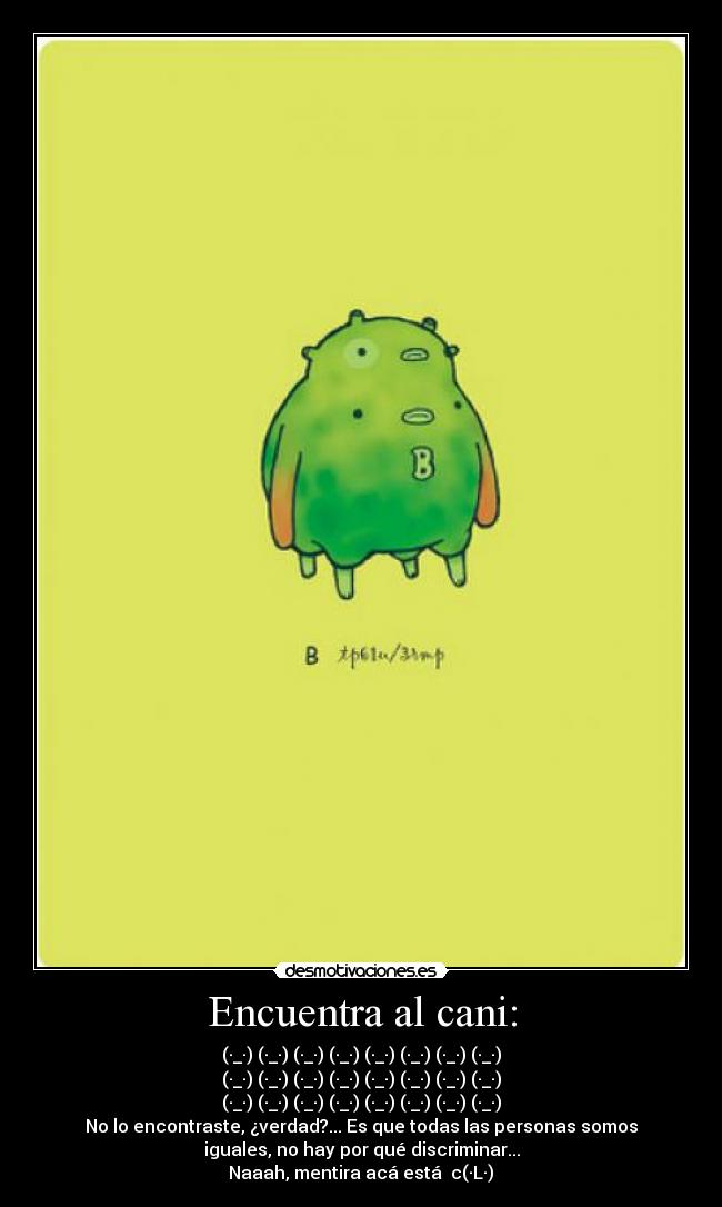 Encuentra al cani: - (·_·) (·_·) (·_·) (·_·) (·_·) (·_·) (·_·) (·_·)
(·_·) (·_·) (·_·) (·_·) (·_·) (·_·) (·_·) (·_·)
(·_·) (·_·) (·_·) (·_·) (·_·) (·_·) (·_·) (·_·)
No lo encontraste, ¿verdad?... Es que todas las personas somos
iguales, no hay por qué discriminar...
Naaah, mentira acá está c(·L·)ɔ