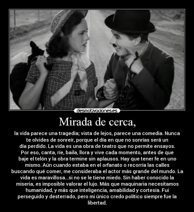 Mirada de cerca, - la vida parece una tragedia; vista de lejos, parece una comedia. Nunca
te olvides de sonreír, porque el día en que no sonrías será un
día perdido. La vida es una obra de teatro que no permite ensayos.
Por eso, canta, ríe, baila, llora y vive cada momento, antes de que
baje el telón y la obra termine sin aplausos. Hay que tener fe en uno
mismo. Aún cuando estaba en el orfanato o recorría las calles
buscando qué comer, me consideraba el actor más grande del mundo. La
vida es maravillosa...si no se le tiene miedo. Sin haber conocido la
miseria, es imposible valorar el lujo. Más que maquinaria necesitamos
humanidad, y más que inteligencia, amabilidad y cortesía. Fui
perseguido y desterrado, pero mi único credo político siempre fue la
libertad.