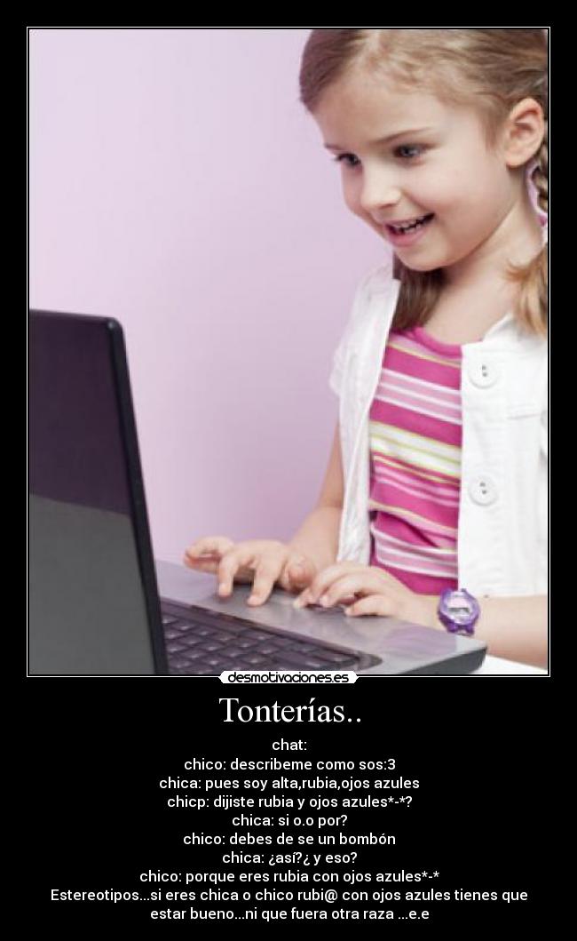Tonterías.. - chat:
chico: describeme como sos:3
chica: pues soy alta,rubia,ojos azules
chicp: dijiste rubia y ojos azules*-*?
chica: si o.o por?
chico: debes de se un bombón
chica: ¿así?¿ y eso?
chico: porque eres rubia con ojos azules*-*
Estereotipos...si eres chica o chico rubi@ con ojos azules tienes que
estar bueno...ni que fuera otra raza ...e.e