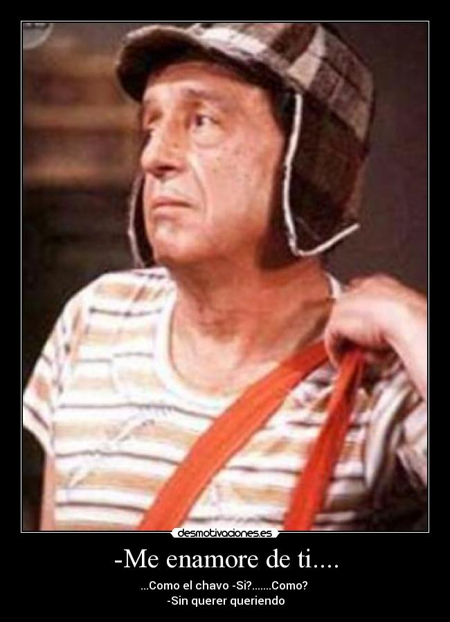 -Me enamore de ti.... - ...Como el chavo -Si?.......Como? 
-Sin querer queriendo