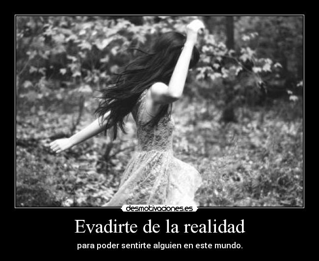 Evadirte de la realidad - para poder sentirte alguien en este mundo.