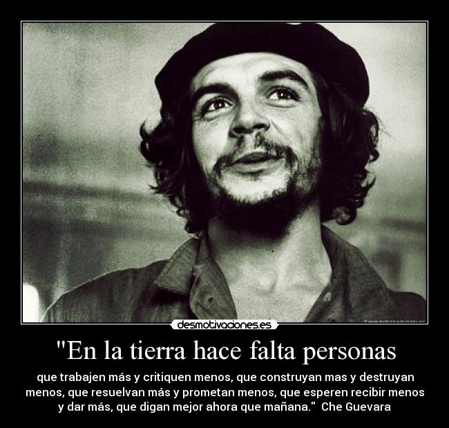 En la tierra hace falta personas - que trabajen más y critiquen menos, que construyan mas y destruyan
menos, que resuelvan más y prometan menos, que esperen recibir menos
y dar más, que digan mejor ahora que mañana. Che Guevara