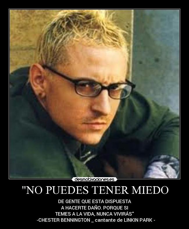 NO PUEDES TENER MIEDO - DE GENTE QUE ESTA DISPUESTA
A HACERTE DAÑO. PORQUE SI
TEMES A LA VIDA, NUNCA VIVIRÁS
-CHESTER BENNINGTON _ cantante de LINKIN PARK -