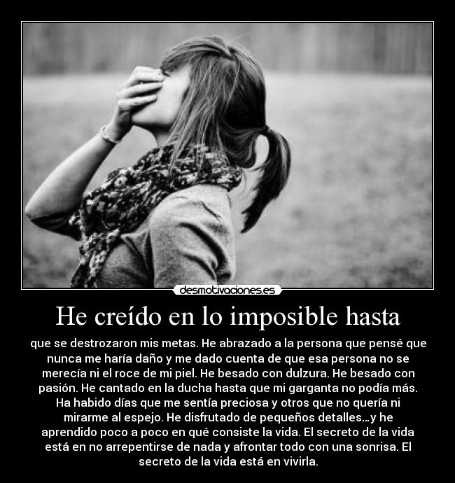 He creído en lo imposible hasta - que se destrozaron mis metas. He abrazado a la persona que pensé que
nunca me haría daño y me dado cuenta de que esa persona no se
merecía ni el roce de mi piel. He besado con dulzura. He besado con
pasión. He cantado en la ducha hasta que mi garganta no podía más.
Ha habido días que me sentía preciosa y otros que no quería ni
mirarme al espejo. He disfrutado de pequeños detalles…y he
aprendido poco a poco en qué consiste la vida. El secreto de la vida
está en no arrepentirse de nada y afrontar todo con una sonrisa. El
secreto de la vida está en vivirla.