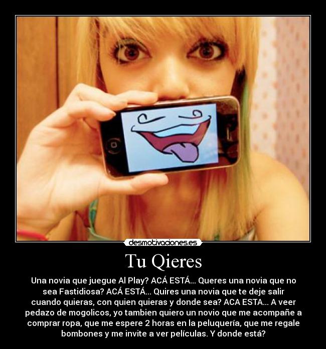 Tu Qieres - Una novia que juegue Al Play? ACÁ ESTÁ... Queres una novia que no
sea Fastidiosa? ACÁ ESTÁ... Quires una novia que te deje salir
cuando quieras, con quien quieras y donde sea? ACA ESTA... A veer
pedazo de mogolicos, yo tambien quiero un novio que me acompañe a
comprar ropa, que me espere 2 horas en la peluquería, que me regale
bombones y me invite a ver películas. Y donde está?