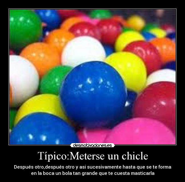 Típico:Meterse un chicle - Después otro,después otro y asi sucesivamente hasta que se te forma
en la boca un bola tan grande que te cuesta masticarla