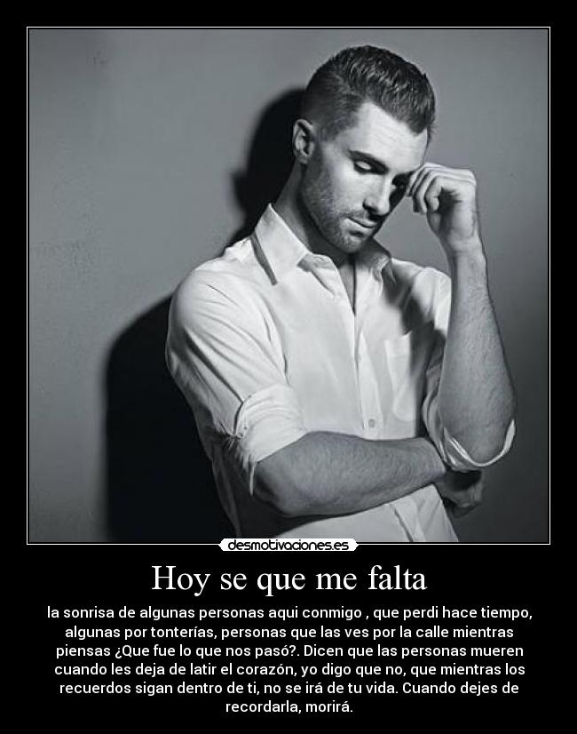 Hoy se que me falta - la sonrisa de algunas personas aqui conmigo , que perdi hace tiempo,
algunas por tonterías, personas que las ves por la calle mientras
piensas ¿Que fue lo que nos pasó?. Dicen que las personas mueren
cuando les deja de latir el corazón, yo digo que no, que mientras los
recuerdos sigan dentro de ti, no se irá de tu vida. Cuando dejes de
recordarla, morirá.